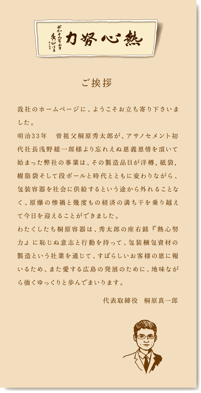 ご挨拶　我社のホームページに、ようこそお立ち寄り下さいました。明治33年　曽祖父桐原秀太郎が、アサノセメント初代社長浅野総一郎様より忘れえぬ恩義恩情を頂いて始まった弊社の事業は、その製造品目が洋樽，紙袋，樹脂袋そして段ボールと時代とともに変わりながら、包装容器を社会に供給するという途から外れることなく、原爆の惨禍と幾度もの経済の満ち干を乗り越えて今日を迎えることができました。わたくしたち桐原容器は、秀太郎の座右銘 『熱心努力』 に恥じぬ意志と行動を持って、包装梱包資材の製造という社業を通じて、すばらしいお客様の恩に報いるため、また愛する広島の発展のために、地味ながら強くゆっくりと歩んでまいります。代表取締役  桐原真一郎