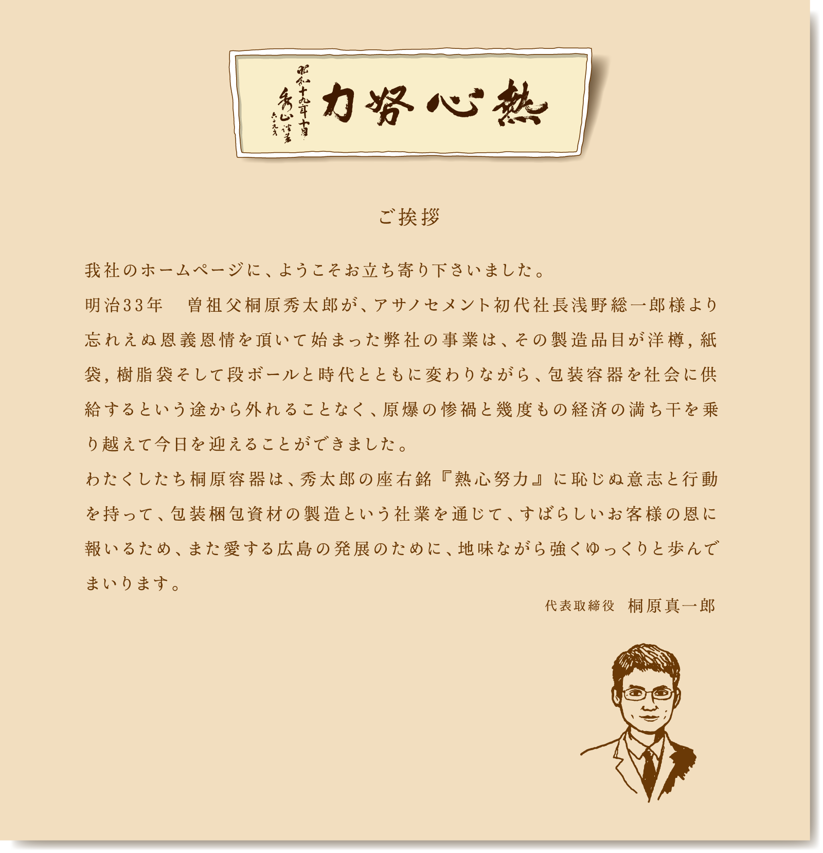 ご挨拶　我社のホームページに、ようこそお立ち寄り下さいました。明治33年　曽祖父桐原秀太郎が、アサノセメント初代社長浅野総一郎様より忘れえぬ恩義恩情を頂いて始まった弊社の事業は、その製造品目が洋樽，紙袋，樹脂袋そして段ボールと時代とともに変わりながら、包装容器を社会に供給するという途から外れることなく、原爆の惨禍と幾度もの経済の満ち干を乗り越えて今日を迎えることができました。わたくしたち桐原容器は、秀太郎の座右銘 『熱心努力』 に恥じぬ意志と行動を持って、包装梱包資材の製造という社業を通じて、すばらしいお客様の恩に報いるため、また愛する広島の発展のために、地味ながら強くゆっくりと歩んでまいります。代表取締役  桐原真一郎